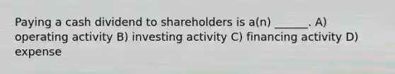 Paying a cash dividend to shareholders is a(n) ______. A) operating activity B) investing activity C) financing activity D) expense