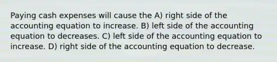 Paying cash expenses will cause the A) right side of the accounting equation to increase. B) left side of the accounting equation to decreases. C) left side of the accounting equation to increase. D) right side of the accounting equation to decrease.