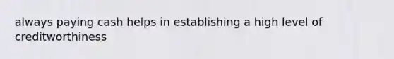 always paying cash helps in establishing a high level of creditworthiness