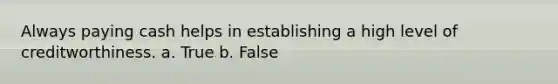 Always paying cash helps in establishing a high level of creditworthiness. a. True b. False