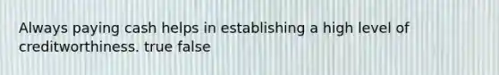 Always paying cash helps in establishing a high level of creditworthiness. true false