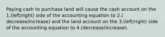 Paying cash to purchase land will cause the cash account on the 1.(left/right) side of the accounting equation to 2.( decrease/increase) and the land account on the 3.(left/right) side of the accounting equation to 4.(decrease/increase).