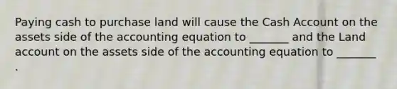 Paying cash to purchase land will cause the Cash Account on the assets side of the accounting equation to _______ and the Land account on the assets side of the accounting equation to _______ .