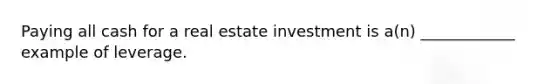 Paying all cash for a real estate investment is a(n) ____________ example of leverage.