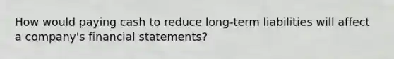 How would paying cash to reduce long-term liabilities will affect a company's financial statements?