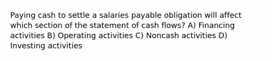 Paying cash to settle a salaries payable obligation will affect which section of the statement of cash flows? A) Financing activities B) Operating activities C) Noncash activities D) Investing activities