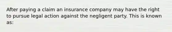 After paying a claim an insurance company may have the right to pursue legal action against the negligent party. This is known as: