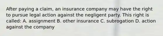 After paying a claim, an insurance company may have the right to pursue legal action against the negligent party. This right is called: A. assignment B. other insurance C. subrogation D. action against the company