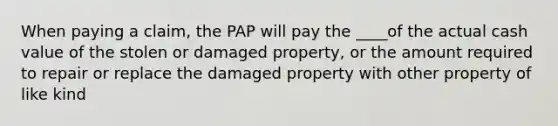 When paying a claim, the PAP will pay the ____of the actual cash value of the stolen or damaged property, or the amount required to repair or replace the damaged property with other property of like kind