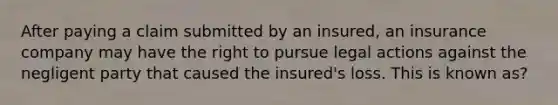 After paying a claim submitted by an insured, an insurance company may have the right to pursue legal actions against the negligent party that caused the insured's loss. This is known as?