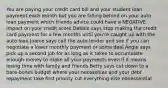 You are paying your credit card bill and your student loan payment each month but you are falling behind on your auto loan payment which friends advice could have a NEGATIVE impact on your credit score Debbie says stop making the credit card payment for a few months until you're caught up with the auto loan Joanie says call the auto lender and see if you can negotiate a lower monthly payment or some deal Angie says pick up a second job for as long as it takes to accumulate enough money to make all your payments even if it means losing time with family and friends Betty says cut down to a bare-bones budget where your necessities and your debt repayment take first priority cut everything else nonessential