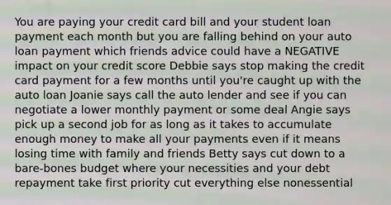 You are paying your credit card bill and your student loan payment each month but you are falling behind on your auto loan payment which friends advice could have a NEGATIVE impact on your credit score Debbie says stop making the credit card payment for a few months until you're caught up with the auto loan Joanie says call the auto lender and see if you can negotiate a lower monthly payment or some deal Angie says pick up a second job for as long as it takes to accumulate enough money to make all your payments even if it means losing time with family and friends Betty says cut down to a bare-bones budget where your necessities and your debt repayment take first priority cut everything else nonessential