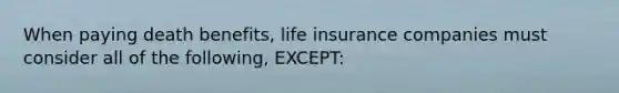 When paying death benefits, life insurance companies must consider all of the following, EXCEPT: