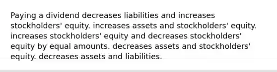 Paying a dividend decreases liabilities and increases stockholders' equity. increases assets and stockholders' equity. increases stockholders' equity and decreases stockholders' equity by equal amounts. decreases assets and stockholders' equity. decreases assets and liabilities.