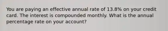 You are paying an effective annual rate of 13.8% on your credit card. The interest is compounded monthly. What is the annual percentage rate on your account?