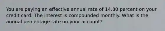 You are paying an effective annual rate of 14.80 percent on your credit card. The interest is compounded monthly. What is the annual percentage rate on your account?