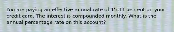 You are paying an effective annual rate of 15.33 percent on your credit card. The interest is compounded monthly. What is the annual percentage rate on this account?