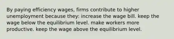 By paying efficiency wages, firms contribute to higher unemployment because they: increase the wage bill. keep the wage below the equilibrium level. make workers more productive. keep the wage above the equilibrium level.