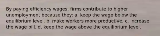 By paying efficiency wages, firms contribute to higher unemployment because they: a. keep the wage below the equilibrium level. b. make workers more productive. c. increase the wage bill. d. keep the wage above the equilibrium level.