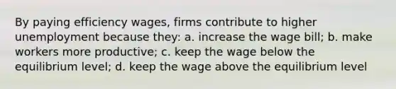 By paying efficiency wages, firms contribute to higher unemployment because they: a. increase the wage bill; b. make workers more productive; c. keep the wage below the equilibrium level; d. keep the wage above the equilibrium level