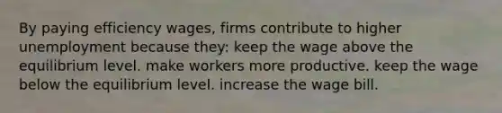 By paying efficiency wages, firms contribute to higher unemployment because they: keep the wage above the equilibrium level. make workers more productive. keep the wage below the equilibrium level. increase the wage bill.