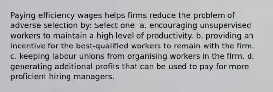 Paying efficiency wages helps firms reduce the problem of adverse selection by: Select one: a. encouraging unsupervised workers to maintain a high level of productivity. b. providing an incentive for the best-qualified workers to remain with the firm. c. keeping labour unions from organising workers in the firm. d. generating additional profits that can be used to pay for more proficient hiring managers.