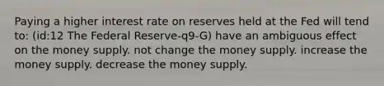 Paying a higher interest rate on reserves held at the Fed will tend to: (id:12 The Federal Reserve-q9-G) have an ambiguous effect on the money supply. not change the money supply. increase the money supply. decrease the money supply.