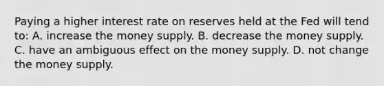 Paying a higher interest rate on reserves held at the Fed will tend to: A. increase the money supply. B. decrease the money supply. C. have an ambiguous effect on the money supply. D. not change the money supply.