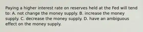 Paying a higher interest rate on reserves held at the Fed will tend to: A. not change the money supply. B. increase the money supply. C. decrease the money supply. D. have an ambiguous effect on the money supply.