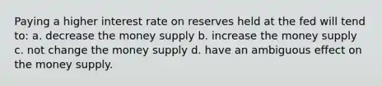 Paying a higher interest rate on reserves held at the fed will tend to: a. decrease the money supply b. increase the money supply c. not change the money supply d. have an ambiguous effect on the money supply.