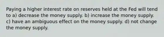 Paying a higher interest rate on reserves held at the Fed will tend to a) decrease the money supply. b) increase the money supply. c) have an ambiguous effect on the money supply. d) not change the money supply.