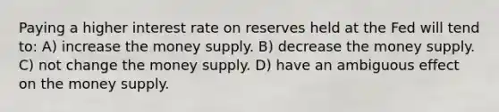 Paying a higher interest rate on reserves held at the Fed will tend to: A) increase the money supply. B) decrease the money supply. C) not change the money supply. D) have an ambiguous effect on the money supply.