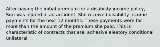 After paying the initial premium for a disability income policy, Suri was injured in an accident. She received disability income payments for the next 12 months. These payments were far more than the amount of the premium she paid. This is characteristic of contracts that are: adhesive aleatory conditional unilateral