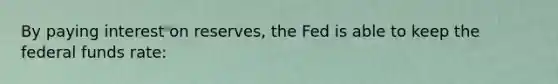 By paying interest on​ reserves, the Fed is able to keep the federal funds rate: