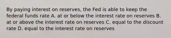 By paying interest on​ reserves, the Fed is able to keep the federal funds rate A. at or below the interest rate on reserves B. at or above the interest rate on reserves C. equal to the discount rate D. equal to the interest rate on reserves