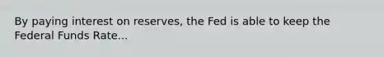 By paying interest on reserves, the Fed is able to keep the Federal Funds Rate...