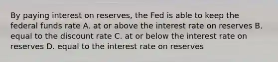 By paying interest on​ reserves, the Fed is able to keep the federal funds rate A. at or above the interest rate on reserves B. equal to the discount rate C. at or below the interest rate on reserves D. equal to the interest rate on reserves