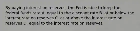 By paying interest on​ reserves, the Fed is able to keep the federal funds rate A. equal to the discount rate B. at or below the interest rate on reserves C. at or above the interest rate on reserves D. equal to the interest rate on reserves