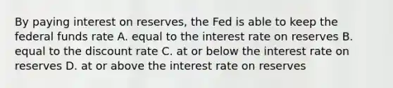 By paying interest on​ reserves, the Fed is able to keep the federal funds rate A. equal to the interest rate on reserves B. equal to the discount rate C. at or below the interest rate on reserves D. at or above the interest rate on reserves