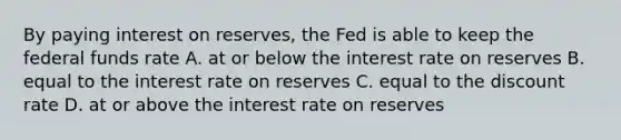 By paying interest on​ reserves, the Fed is able to keep the federal funds rate A. at or below the interest rate on reserves B. equal to the interest rate on reserves C. equal to the discount rate D. at or above the interest rate on reserves