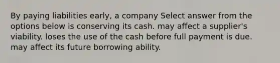 By paying liabilities early, a company Select answer from the options below is conserving its cash. may affect a supplier's viability. loses the use of the cash before full payment is due. may affect its future borrowing ability.