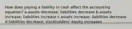 How does paying a liability in cash affect the accounting equation? a.assets decrease; liabilities decrease b.assets increase; liabilities increase c.assets increase; liabilities decrease d.liabilities decrease; stockholders' equity increases