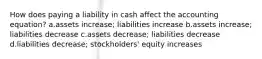 How does paying a liability in cash affect the accounting equation? a.assets increase; liabilities increase b.assets increase; liabilities decrease c.assets decrease; liabilities decrease d.liabilities decrease; stockholders' equity increases