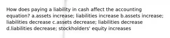 How does paying a liability in cash affect the accounting equation? a.assets increase; liabilities increase b.assets increase; liabilities decrease c.assets decrease; liabilities decrease d.liabilities decrease; stockholders' equity increases