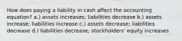 How does paying a liability in cash affect the accounting equation? a.) assets increases; liabilities decrease b.) assets increase; liabilities increase c.) assets decrease; liabilities decrease d.) liabilities decrease; stockholders' equity increases