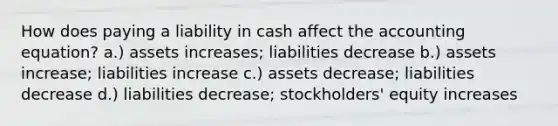 How does paying a liability in cash affect the accounting equation? a.) assets increases; liabilities decrease b.) assets increase; liabilities increase c.) assets decrease; liabilities decrease d.) liabilities decrease; stockholders' equity increases