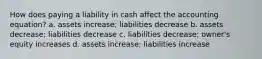 How does paying a liability in cash affect the accounting equation? a. assets increase; liabilities decrease b. assets decrease; liabilities decrease c. liabilities decrease; owner's equity increases d. assets increase; liabilities increase