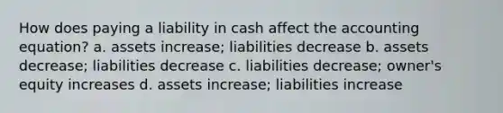 How does paying a liability in cash affect the accounting equation? a. assets increase; liabilities decrease b. assets decrease; liabilities decrease c. liabilities decrease; owner's equity increases d. assets increase; liabilities increase