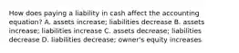 How does paying a liability in cash affect the accounting equation? A. assets increase; liabilities decrease B. assets increase; liabilities increase C. assets decrease; liabilities decrease D. liabilities decrease; owner's equity increases