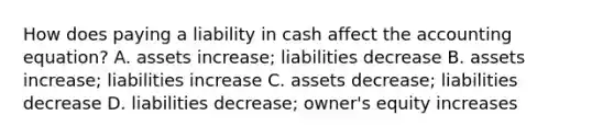 How does paying a liability in cash affect the accounting equation? A. assets increase; liabilities decrease B. assets increase; liabilities increase C. assets decrease; liabilities decrease D. liabilities decrease; owner's equity increases